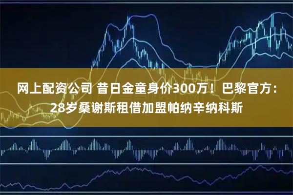 网上配资公司 昔日金童身价300万！巴黎官方：28岁桑谢斯租借加盟帕纳辛纳科斯