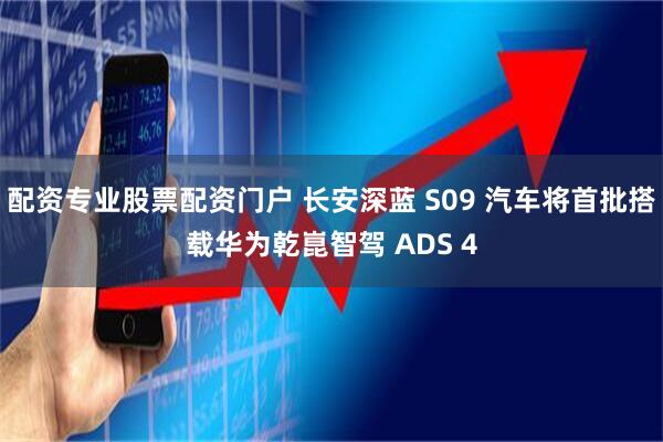 配资专业股票配资门户 长安深蓝 S09 汽车将首批搭载华为乾崑智驾 ADS 4