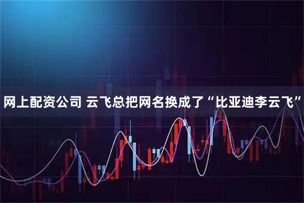 网上配资公司 云飞总把网名换成了“比亚迪李云飞”