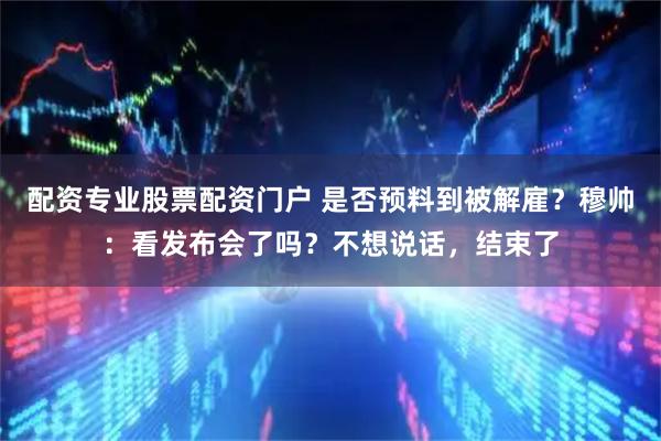 配资专业股票配资门户 是否预料到被解雇？穆帅：看发布会了吗？不想说话，结束了
