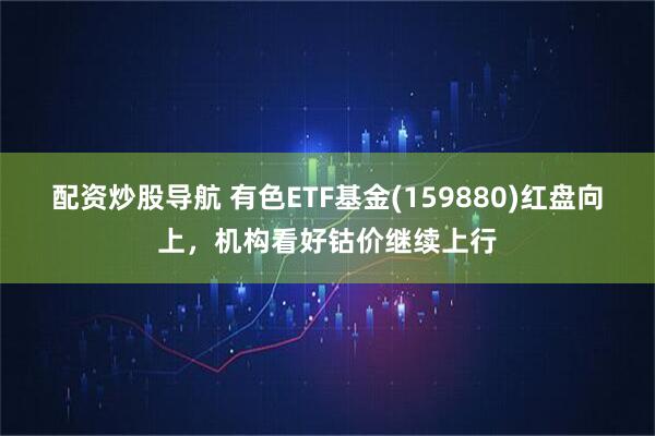 配资炒股导航 有色ETF基金(159880)红盘向上，机构看好钴价继续上行