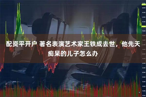 配资平开户 著名表演艺术家王铁成去世，他先天痴呆的儿子怎么办
