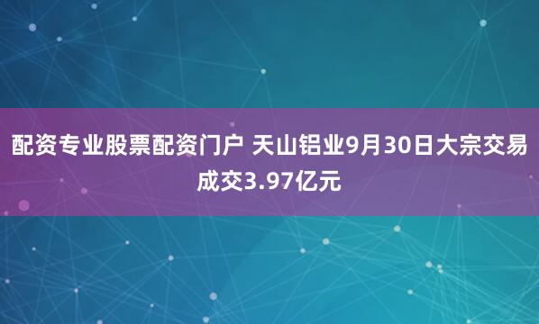 配资专业股票配资门户 天山铝业9月30日大宗交易成交3.97亿元