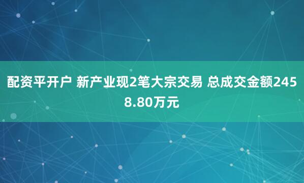 配资平开户 新产业现2笔大宗交易 总成交金额2458.80万元