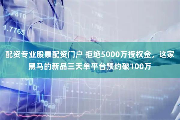 配资专业股票配资门户 拒绝5000万授权金，这家黑马的新品三天单平台预约破100万