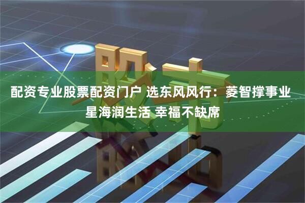 配资专业股票配资门户 选东风风行：菱智撑事业 星海润生活 幸福不缺席