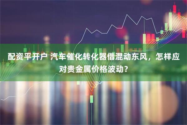 配资平开户 汽车催化转化器借混动东风，怎样应对贵金属价格波动？
