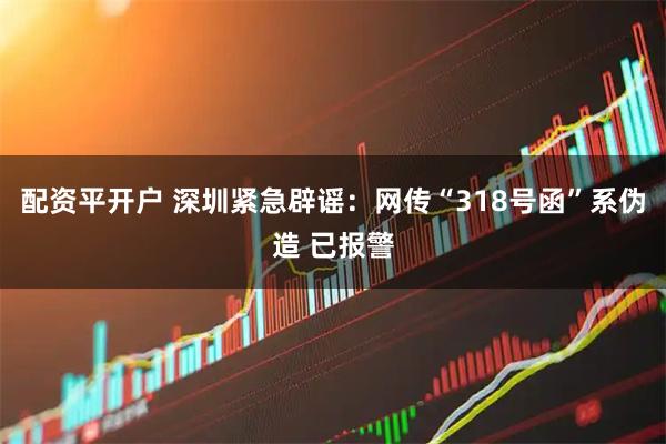 配资平开户 深圳紧急辟谣：网传“318号函”系伪造 已报警