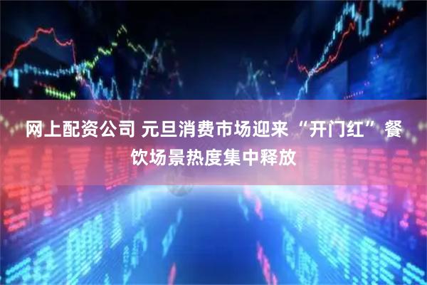 网上配资公司 元旦消费市场迎来 “开门红” 餐饮场景热度集中释放