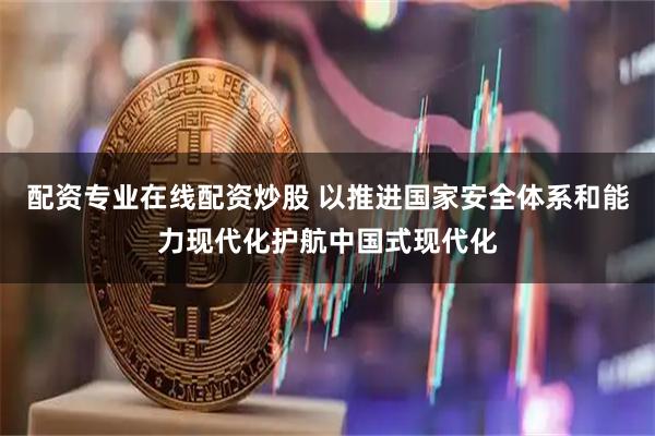 配资专业在线配资炒股 以推进国家安全体系和能力现代化护航中国式现代化
