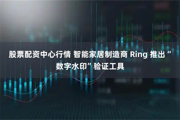 股票配资中心行情 智能家居制造商 Ring 推出“数字水印”验证工具