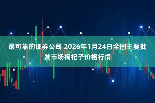最可靠的证券公司 2026年1月24日全国主要批发市场枸杞子价格行情