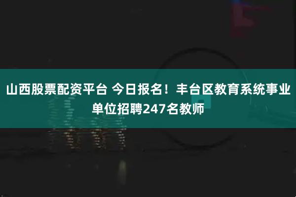 山西股票配资平台 今日报名！丰台区教育系统事业单位招聘247名教师