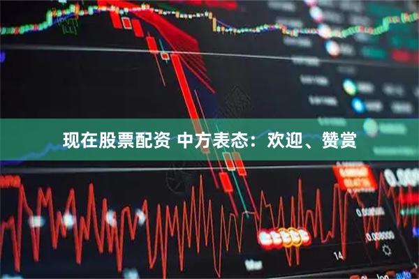 现在股票配资 中方表态：欢迎、赞赏