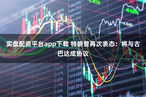 实盘配资平台app下载 特朗普再次表态：将与古巴达成协议