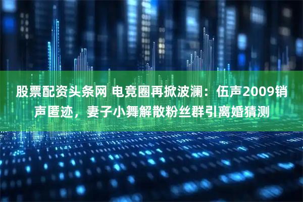 股票配资头条网 电竞圈再掀波澜：伍声2009销声匿迹，妻子小舞解散粉丝群引离婚猜测