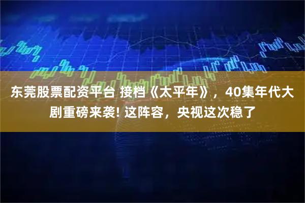 东莞股票配资平台 接档《太平年》，40集年代大剧重磅来袭! 这阵容，央视这次稳了