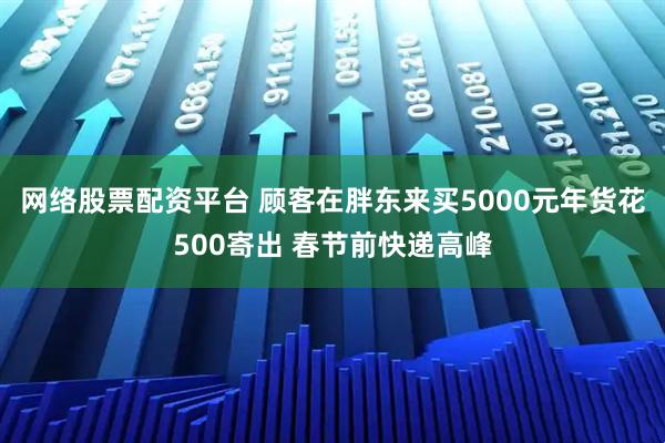 网络股票配资平台 顾客在胖东来买5000元年货花500寄出 春节前快递高峰