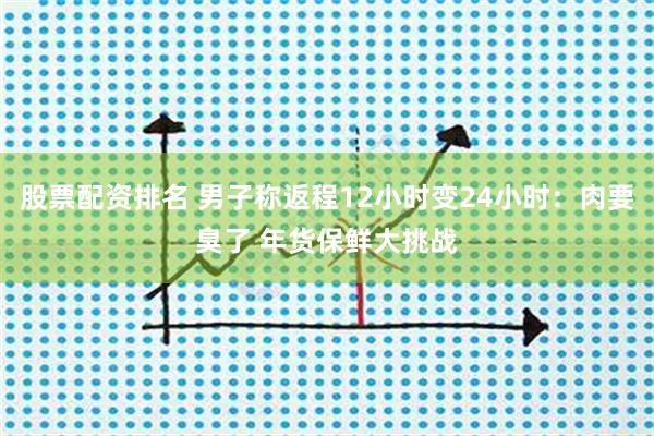 股票配资排名 男子称返程12小时变24小时：肉要臭了 年货保鲜大挑战