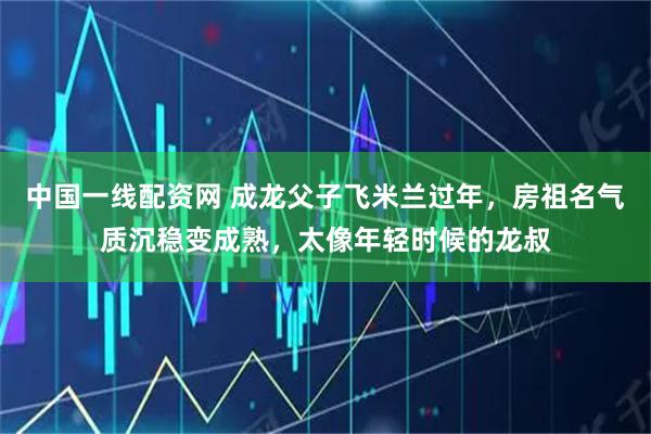 中国一线配资网 成龙父子飞米兰过年，房祖名气质沉稳变成熟，太像年轻时候的龙叔