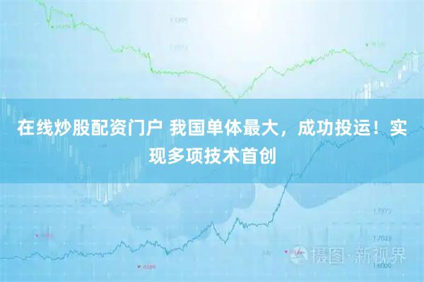 在线炒股配资门户 我国单体最大，成功投运！实现多项技术首创