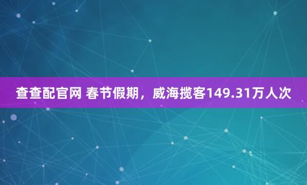 查查配官网 春节假期，威海揽客149.31万人次