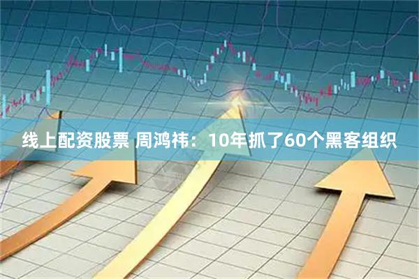 线上配资股票 周鸿祎：10年抓了60个黑客组织
