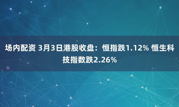 场内配资 3月3日港股收盘：恒指跌1.12% 恒生科技指数跌2.26%