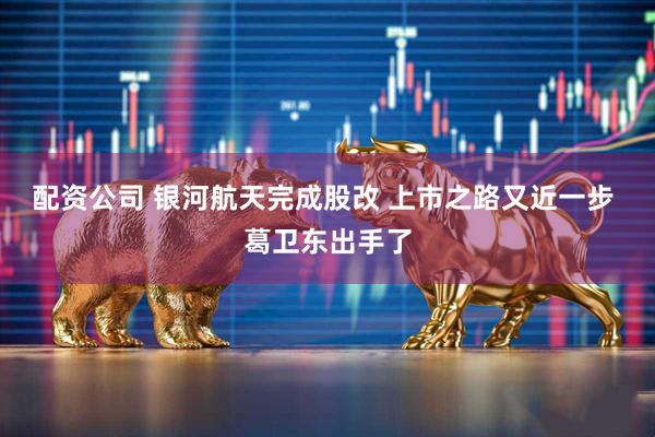 配资公司 银河航天完成股改 上市之路又近一步 葛卫东出手了