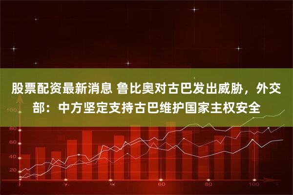 股票配资最新消息 鲁比奥对古巴发出威胁，外交部：中方坚定支持古巴维护国家主权安全