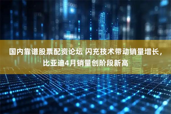 国内靠谱股票配资论坛 闪充技术带动销量增长，比亚迪4月销量创阶段新高