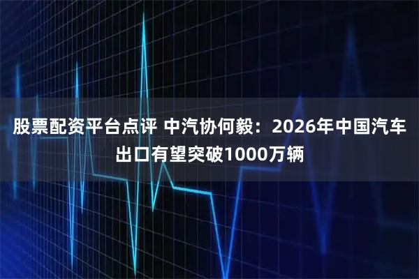 股票配资平台点评 中汽协何毅：2026年中国汽车出口有望突破1000万辆