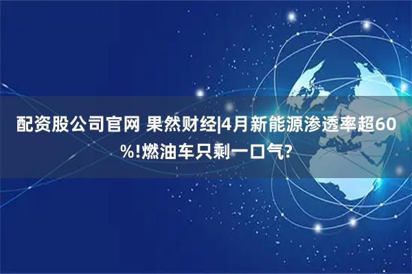 配资股公司官网 果然财经|4月新能源渗透率超60%!燃油车只剩一口气?