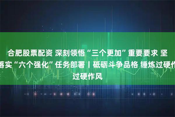 合肥股票配资 深刻领悟“三个更加”重要要求 坚决落实“六个强化”任务部署丨砥砺斗争品格 锤炼过硬作风