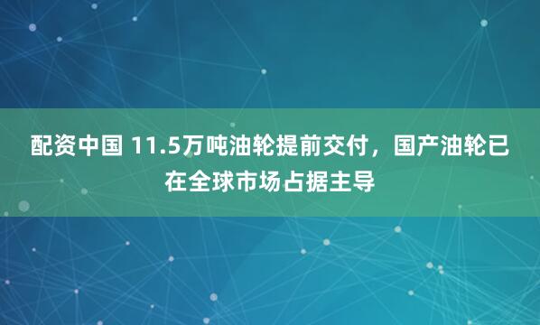 配资中国 11.5万吨油轮提前交付，国产油轮已在全球市场占据主导