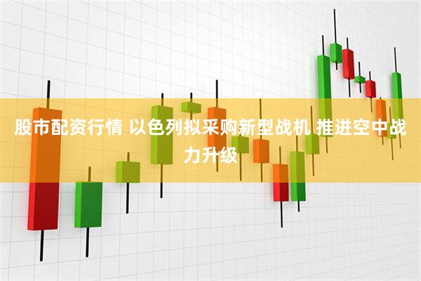 股市配资行情 以色列拟采购新型战机 推进空中战力升级