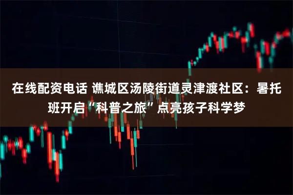 在线配资电话 谯城区汤陵街道灵津渡社区：暑托班开启“科普之旅”点亮孩子科学梦