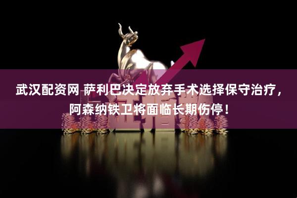 武汉配资网 萨利巴决定放弃手术选择保守治疗，阿森纳铁卫将面临长期伤停！