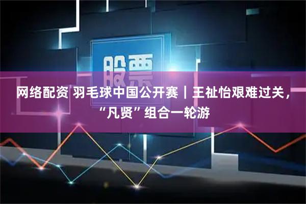 网络配资 羽毛球中国公开赛｜王祉怡艰难过关，“凡贤”组合一轮游